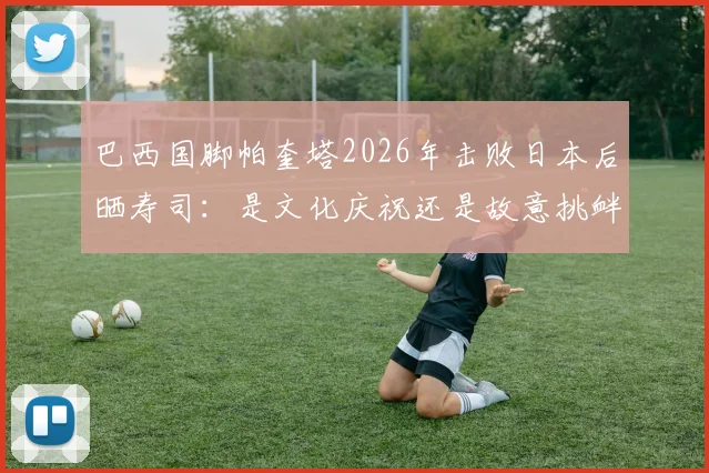 巴西国脚帕奎塔2026年击败日本后晒寿司：是文化庆祝还是故意挑衅？事件全解析与舆论反应