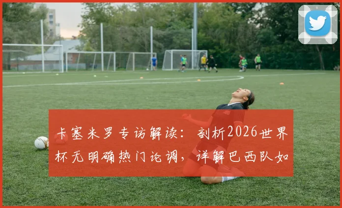 卡塞米罗专访解读:剖析2026世界杯无明确热门论调,详解巴西队如何展现强劲实力