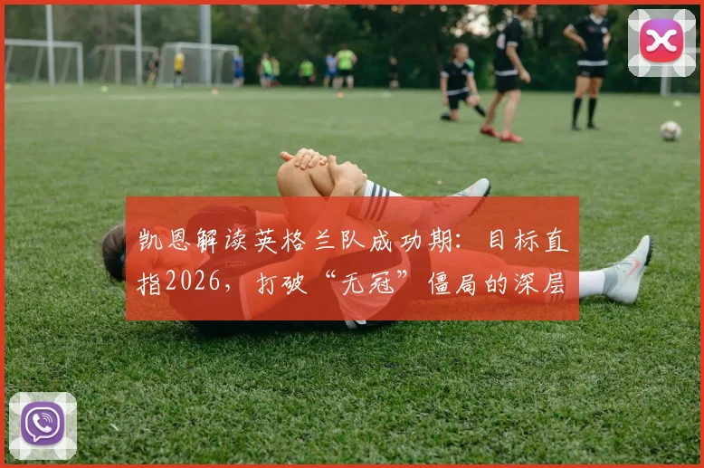 凯恩解读英格兰队成功期：目标直指2026，打破“无冠”僵局的深层策略与挑战