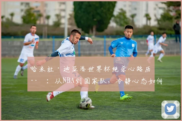 哈米杜·迪亚洛世界杯绝杀心路历程：从NBA到国家队，冷静心态如何铸就历史性时刻？附其对年轻球员的成长启示