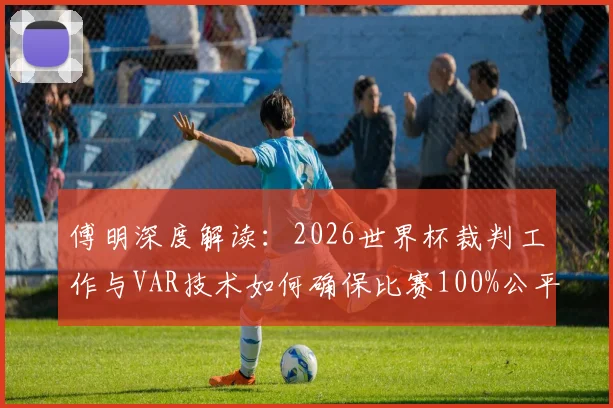 傅明深度解读:2026世界杯裁判工作与VAR技术如何确保比赛100%公平,解析选拔标准与判罚难点