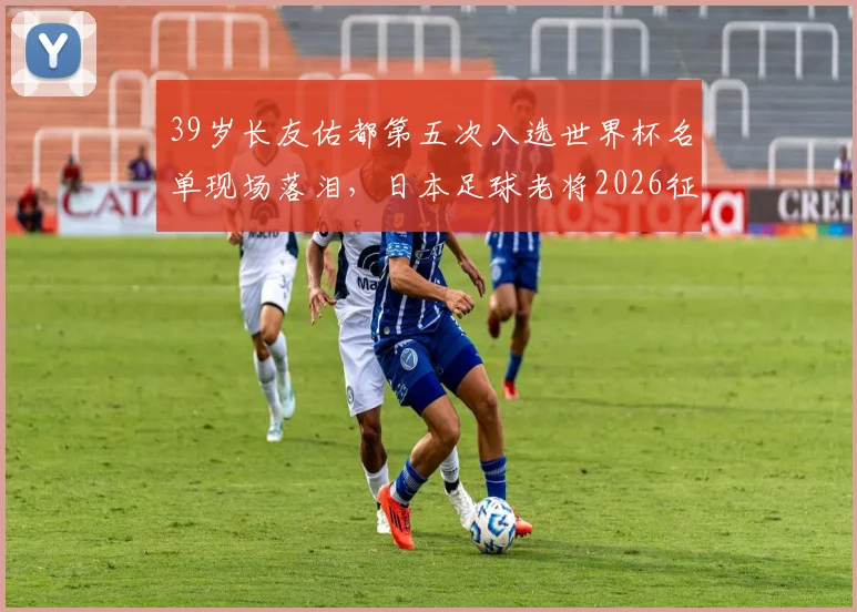 39岁长友佑都第五次入选世界杯名单现场落泪，日本足球老将2026征程背后的坚持与传承
