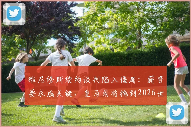 维尼修斯续约谈判陷入僵局:薪资要求成关键,皇马或将拖到2026世界杯后决定