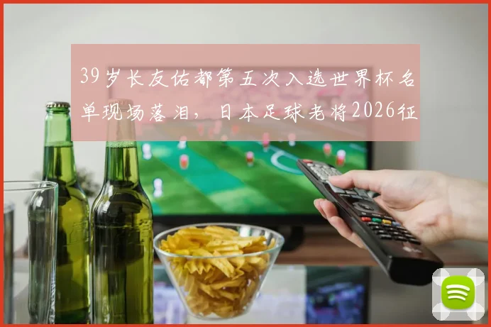39岁长友佑都第五次入选世界杯名单现场落泪,日本足球老将2026征程背后的坚持与传承