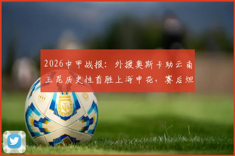 2026中甲战报:外援奥斯卡助云南玉昆历史性首胜上海申花,赛后坦言愿球迷享受胜利喜悦