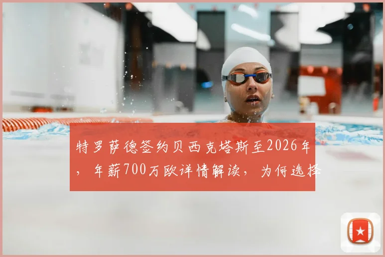 特罗萨德签约贝西克塔斯至2026年,年薪700万欧详情解读,为何选择土超