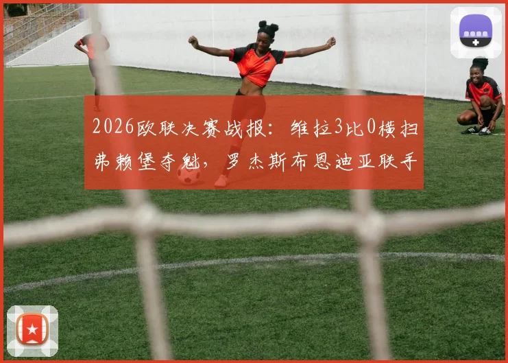 2026欧联决赛战报：维拉3比0横扫弗赖堡夺魁，罗杰斯布恩迪亚联手导演胜利，全程数据回顾