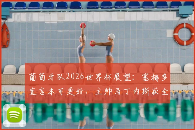 葡萄牙队2026世界杯展望:塞梅多直言本可更好,主帅马丁内斯获全队感谢