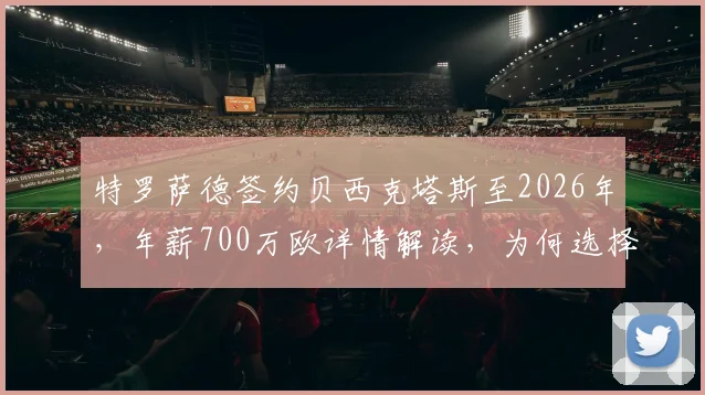 特罗萨德签约贝西克塔斯至2026年,年薪700万欧详情解读,为何选择土超