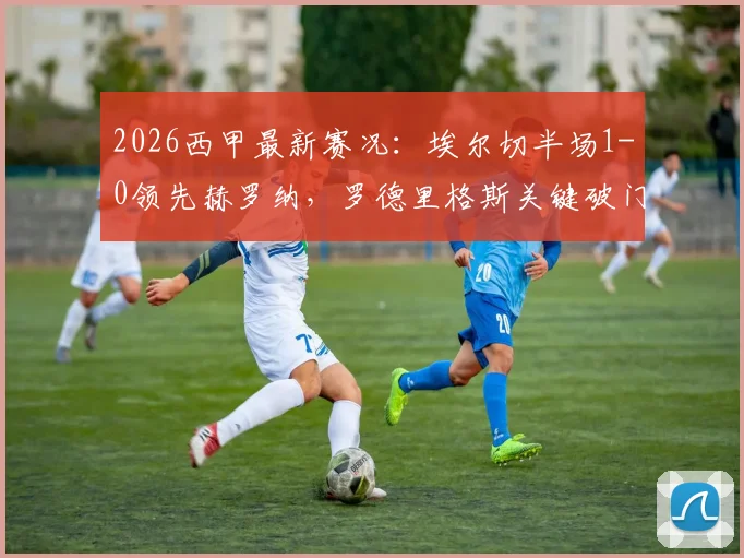 2026西甲最新赛况：埃尔切半场1-0领先赫罗纳，罗德里格斯关键破门，半场数据全解析