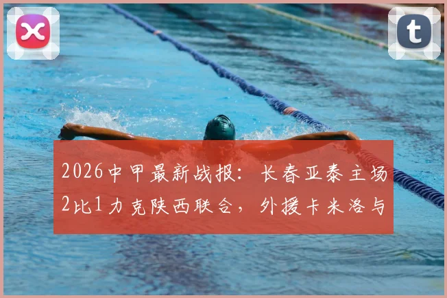 2026中甲最新战报:长春亚泰主场2比1力克陕西联合,外援卡米洛与老将谭龙建功