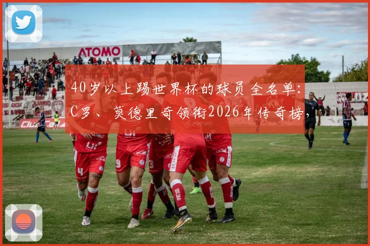 40岁以上踢世界杯的球员全名单：C罗、莫德里奇领衔2026年传奇榜，附历届高龄球星数据解析