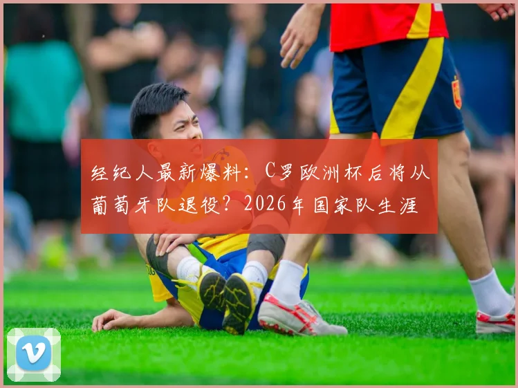 经纪人最新爆料：C罗欧洲杯后将从葡萄牙队退役？2026年国家队生涯倒计时引热议