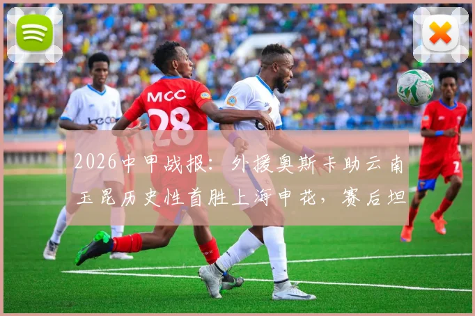 2026中甲战报：外援奥斯卡助云南玉昆历史性首胜上海申花，赛后坦言愿球迷享受胜利喜悦