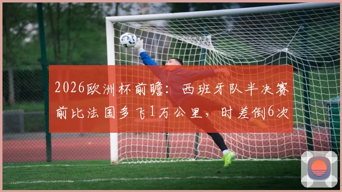 2026欧洲杯前瞻：西班牙队半决赛前比法国多飞1万公里，时差倒6次，长途飞行对球队状态影响深度解析
