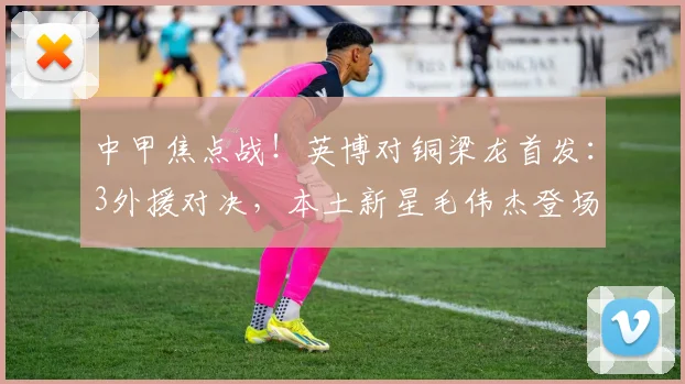 中甲焦点战！英博对铜梁龙首发：3外援对决，本土新星毛伟杰登场