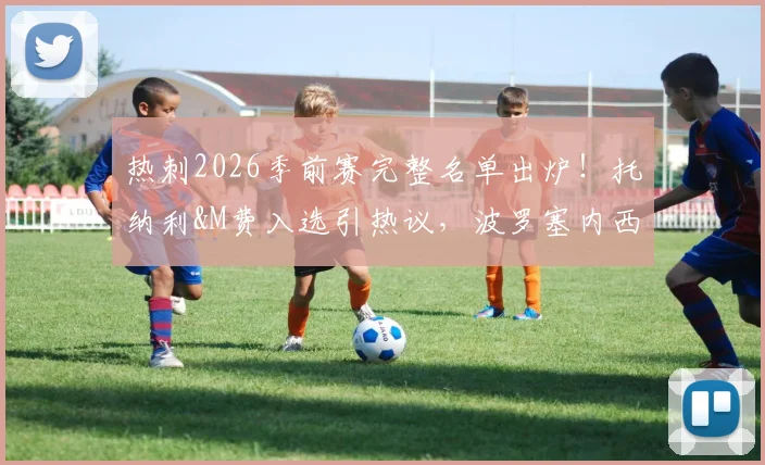 热刺2026季前赛完整名单出炉！托纳利&M费入选引热议，波罗塞内西缺席原因解析