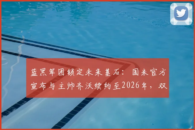 蓝黑军团锁定未来基石：国米官方宣布与主帅齐沃续约至2026年，双冠功勋开启新征程