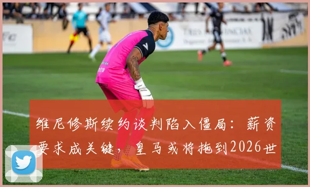 维尼修斯续约谈判陷入僵局：薪资要求成关键，皇马或将拖到2026世界杯后决定