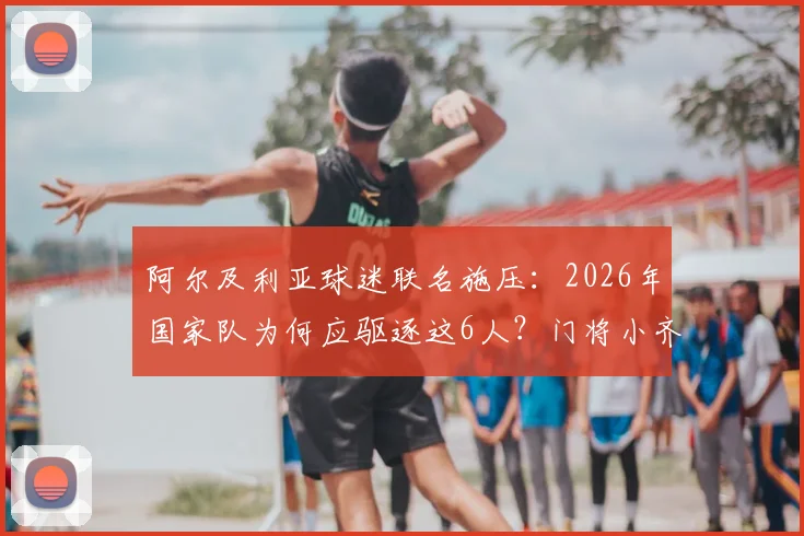 阿尔及利亚球迷联名施压：2026年国家队为何应驱逐这6人？门将小齐达内争议在列，附球队动荡内幕分析