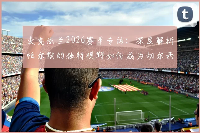麦克法兰2026赛季专访：深度解析帕尔默的独特视野如何成为切尔西制胜关键，对阵诺丁汉森林必须拿下的三个战术理由