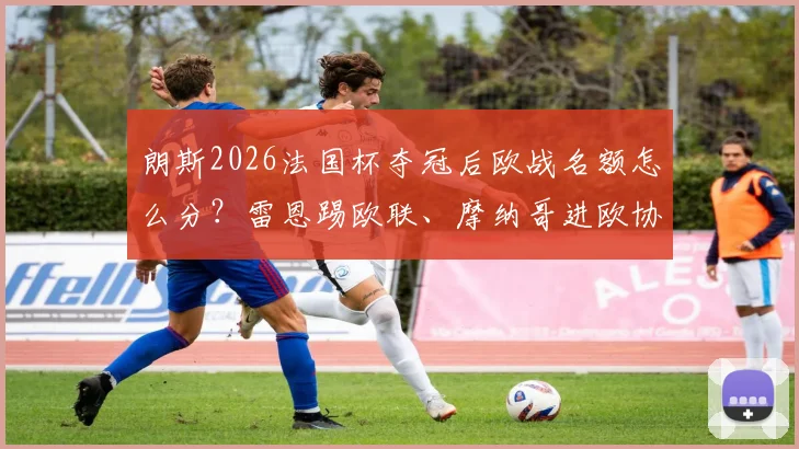 朗斯2026法国杯夺冠后欧战名额怎么分?雷恩踢欧联、摩纳哥进欧协附加赛规则详解