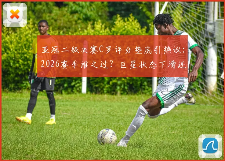 亚冠二级决赛C罗评分垫底引热议：2026赛季谁之过？巨星状态下滑还是球队体系拖累？