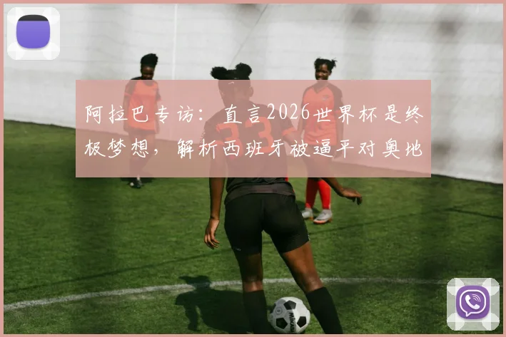 阿拉巴专访：直言2026世界杯是终极梦想，解析西班牙被逼平对奥地利队的实战警示