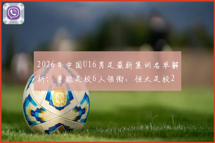 2026年中国U16男足最新集训名单解析：鲁能足校6人领衔，恒大足校2人入围，完整名单及青训对比