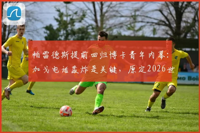 帕雷德斯提前回归博卡青年内幕：加戈电话轰炸是关键，原定2026世界杯后计划为何改变？