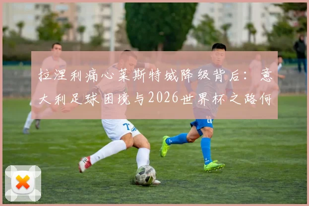 拉涅利痛心莱斯特城降级背后:意大利足球困境与2026世界杯之路何在?