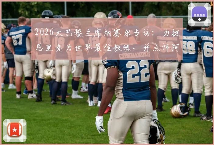2026大巴黎主席纳赛尔专访：力挺恩里克为世界最佳教练，并点评阿森纳欧冠出局实属运气不佳