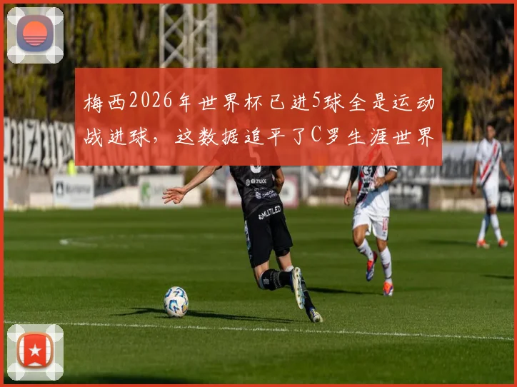 梅西2026年世界杯已进5球全是运动战进球,这数据追平了C罗生涯世界杯运动战进球总数,谁的运动战能力更强?