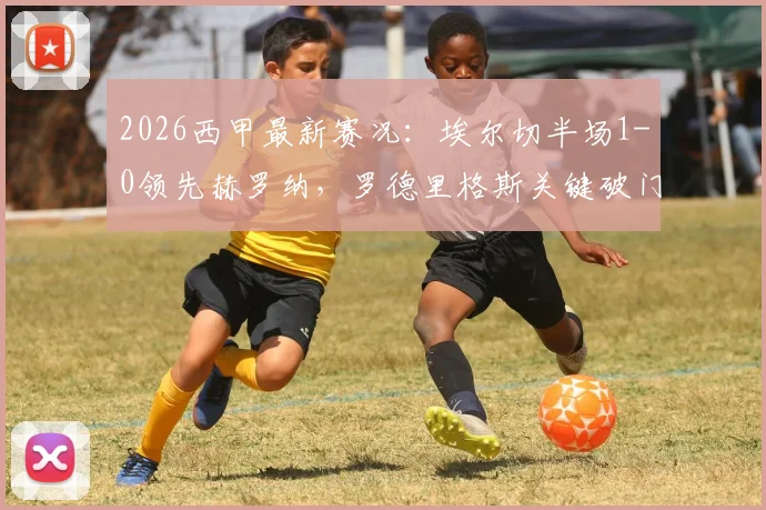 2026西甲最新赛况:埃尔切半场1-0领先赫罗纳,罗德里格斯关键破门,半场数据全解析