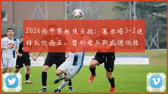 2026西甲第轮焦点战:塞尔塔3-2逆转瓦伦西亚,替补奇兵斯威德伯格传射建功,附全场技术统计与比赛回顾