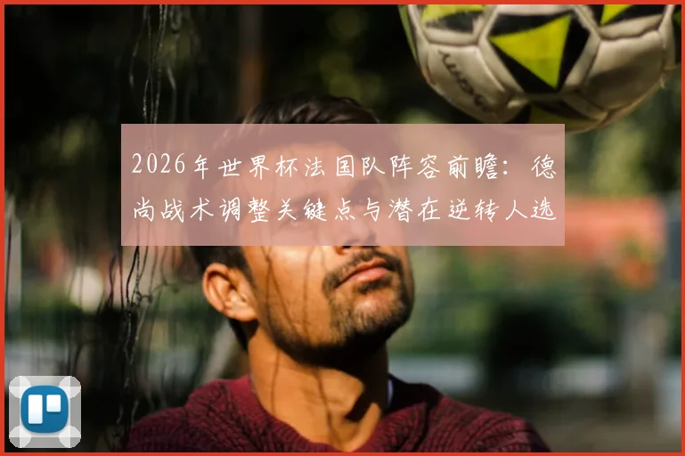 2026年世界杯法国队阵容前瞻：德尚战术调整关键点与潜在逆转人选深度分析