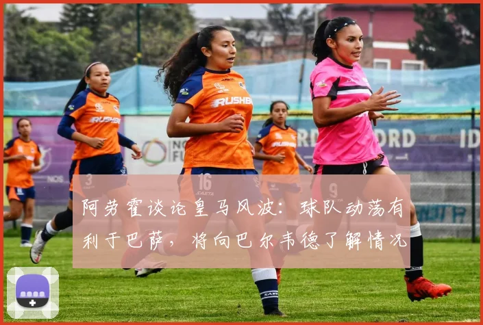 阿劳霍谈论皇马风波：球队动荡有利于巴萨，将向巴尔韦德了解情况
