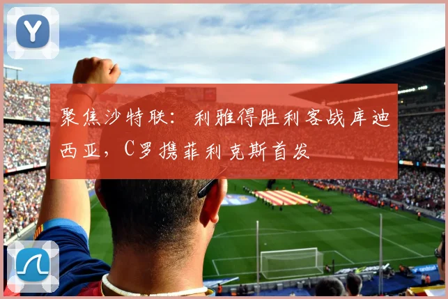 聚焦沙特联:利雅得胜利客战库迪西亚,C罗携菲利克斯首发