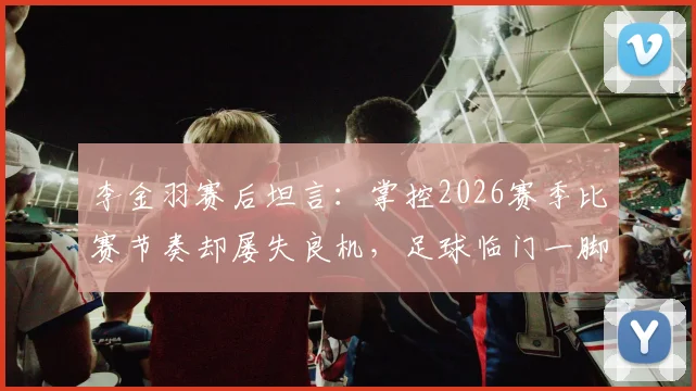 李金羽赛后坦言:掌控2026赛季比赛节奏却屡失良机,足球临门一脚问题深度探讨