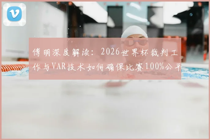 傅明深度解读：2026世界杯裁判工作与VAR技术如何确保比赛100%公平，解析选拔标准与判罚难点