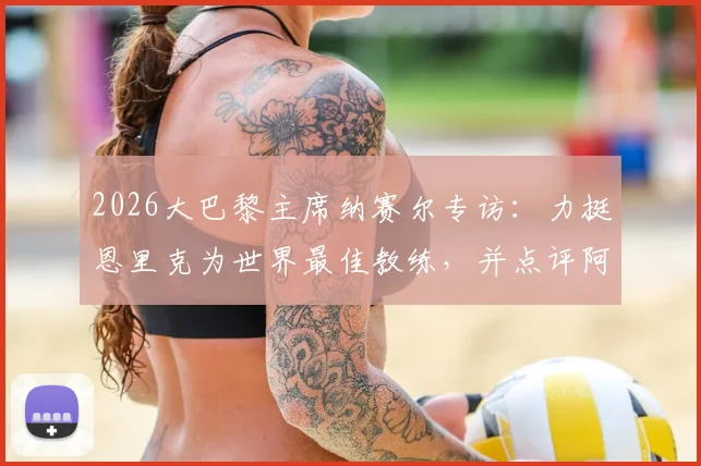 2026大巴黎主席纳赛尔专访：力挺恩里克为世界最佳教练，并点评阿森纳欧冠出局实属运气不佳