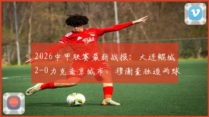 2026中甲联赛最新战报:大连鲲城2-0力克南京城市,穆谢奎独造两球表现抢眼,附球队近期战绩深度梳理