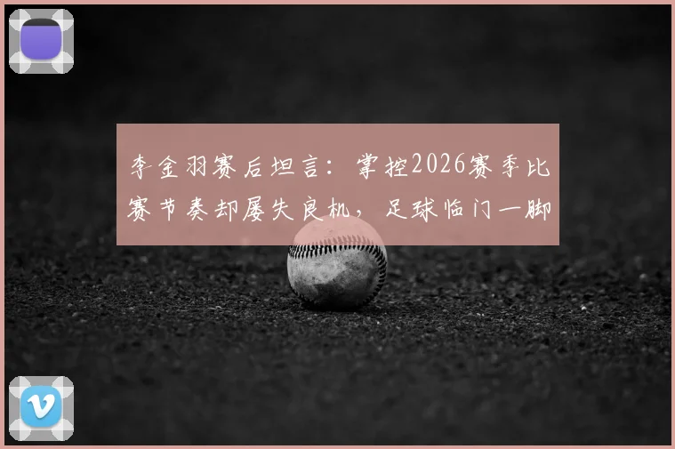 李金羽赛后坦言：掌控2026赛季比赛节奏却屡失良机，足球临门一脚问题深度探讨