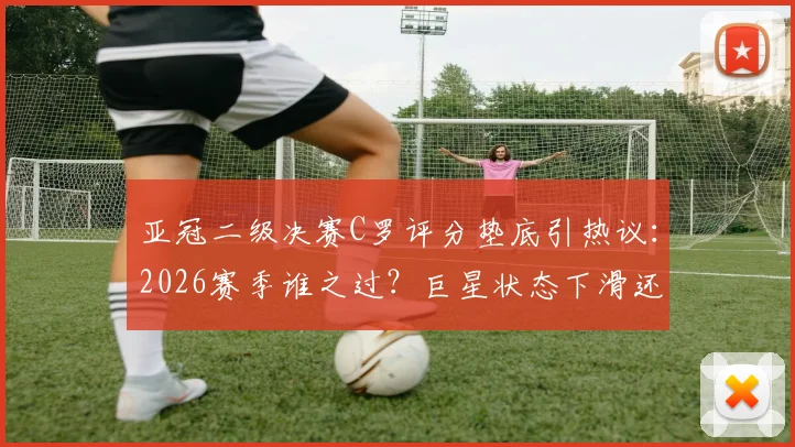 亚冠二级决赛C罗评分垫底引热议：2026赛季谁之过？巨星状态下滑还是球队体系拖累？