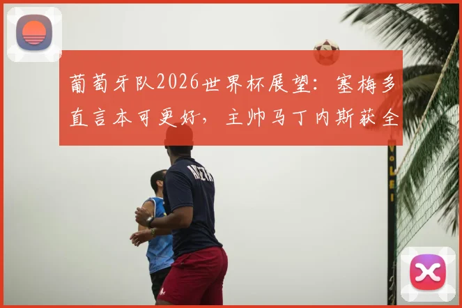 葡萄牙队2026世界杯展望：塞梅多直言本可更好，主帅马丁内斯获全队感谢