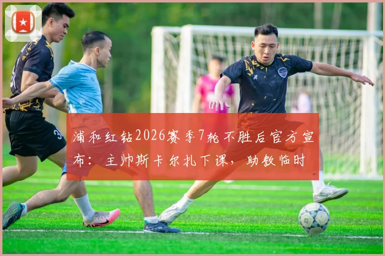 浦和红钻2026赛季7轮不胜后官方宣布：主帅斯卡尔扎下课，助教临时带队将如何扭转局面？