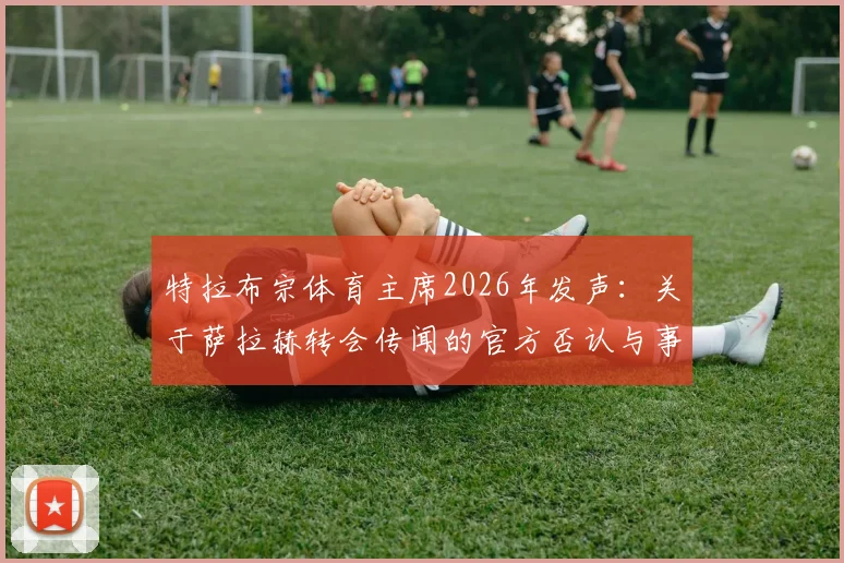 特拉布宗体育主席2026年发声：关于萨拉赫转会传闻的官方否认与事实澄清