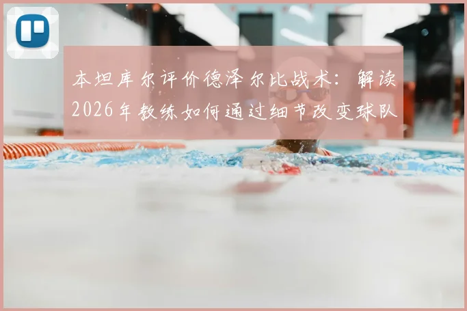 本坦库尔评价德泽尔比战术:解读2026年教练如何通过细节改变球队心态与风格