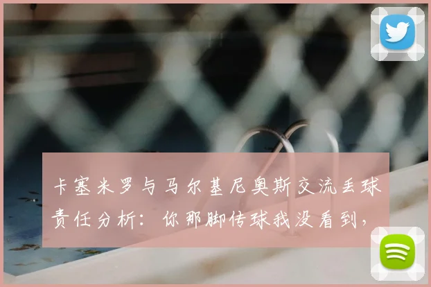 卡塞米罗与马尔基尼奥斯交流丢球责任分析:你那脚传球我没看到,巴西后防沟通问题出在哪?