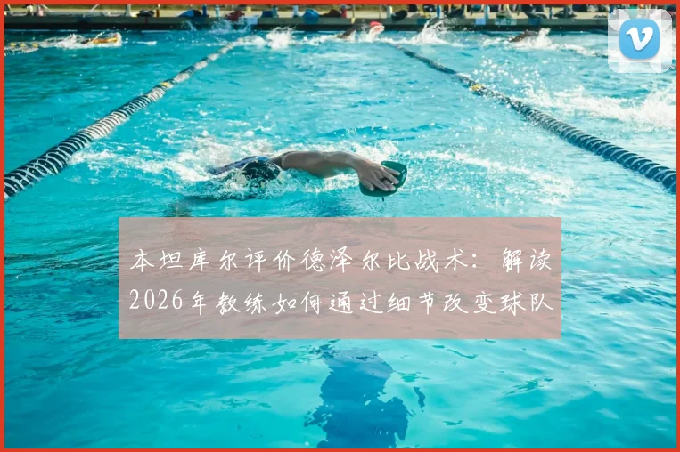 本坦库尔评价德泽尔比战术:解读2026年教练如何通过细节改变球队心态与风格